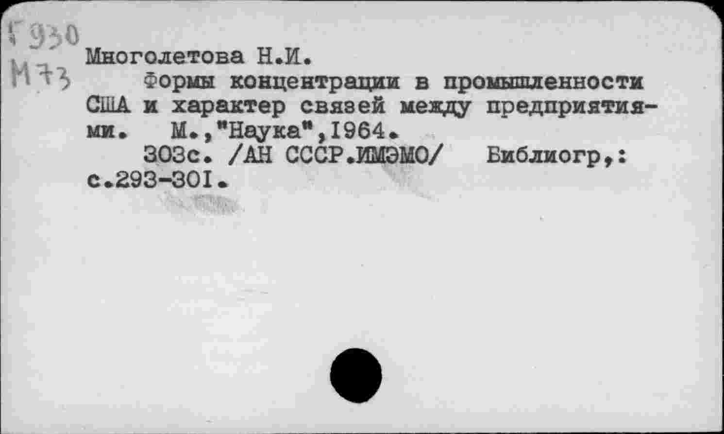 ﻿'<950
НЯ}
Многолетова Н.И.
Формы концентрации в промышленности США и характер связей между предприятиями. М. .’’Наука”.1964.
303с. /АН СССР.ИМЭМО/ Библиогр,: с.293-301.